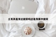 土耳其是发达国家吗还是发展中国家