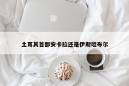 土耳其首都安卡拉还是伊斯坦布尔
